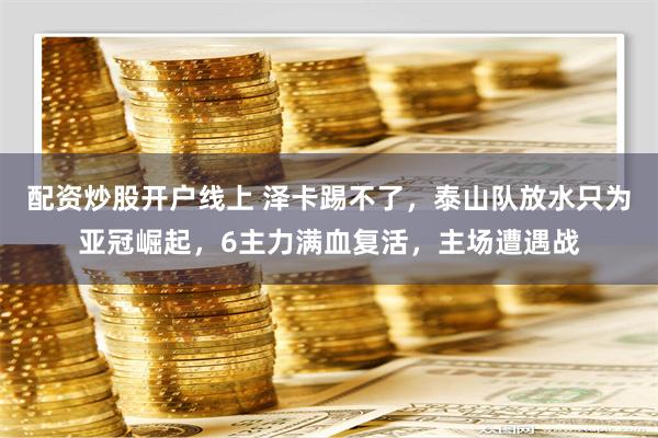 配资炒股开户线上 泽卡踢不了，泰山队放水只为亚冠崛起，6主力满血复活，主场遭遇战