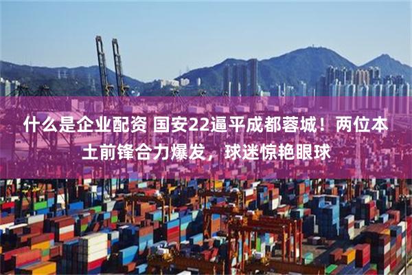 什么是企业配资 国安22逼平成都蓉城！两位本土前锋合力爆发，球迷惊艳眼球