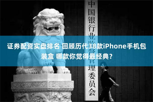 证券配资实盘排名 回顾历代38款iPhone手机包装盒 哪款你觉得最经典？