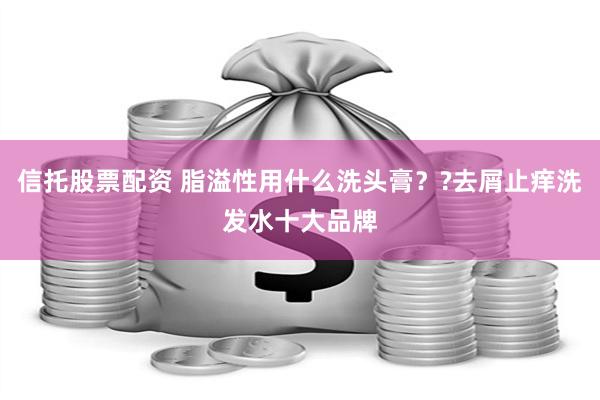 信托股票配资 脂溢性用什么洗头膏？?去屑止痒洗发水十大品牌