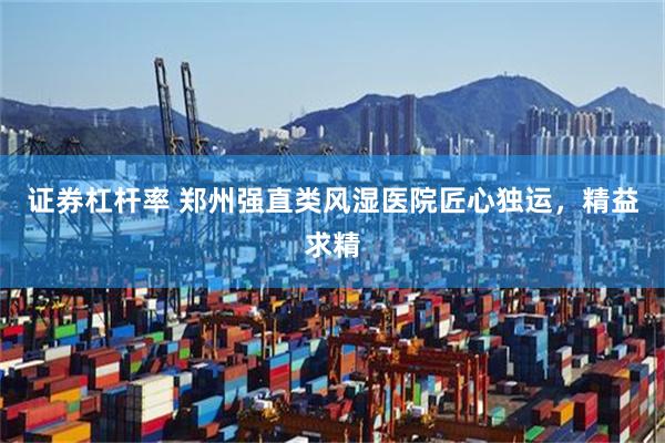 证券杠杆率 郑州强直类风湿医院匠心独运,精益求精