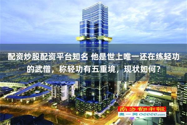 配资炒股配资平台知名 他是世上唯一还在练轻功的武僧，称轻功有五重境，现状如何？