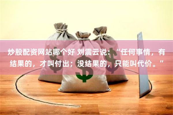 炒股配资网站哪个好 刘震云说：“任何事情，有结果的，才叫付出；没结果的，只能叫代价。”
