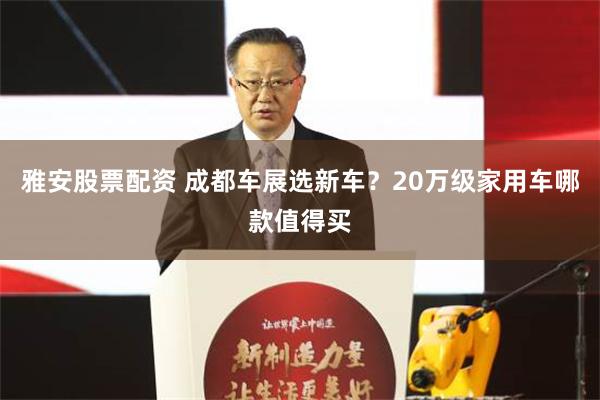 雅安股票配资 成都车展选新车？20万级家用车哪款值得买
