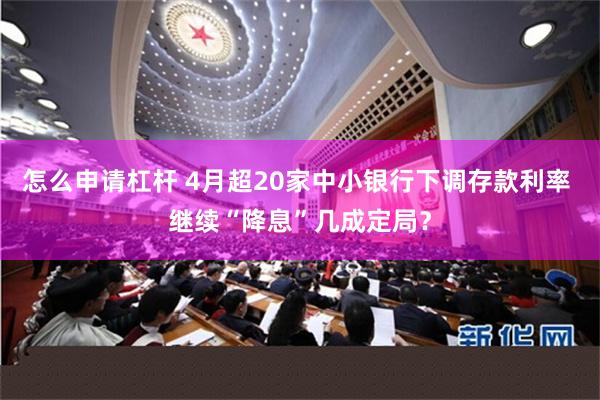 怎么申请杠杆 4月超20家中小银行下调存款利率 继续“降息”几成定局?