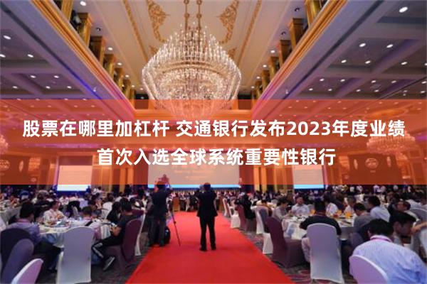股票在哪里加杠杆 交通银行发布2023年度业绩 首次入选全球系统重要性银行