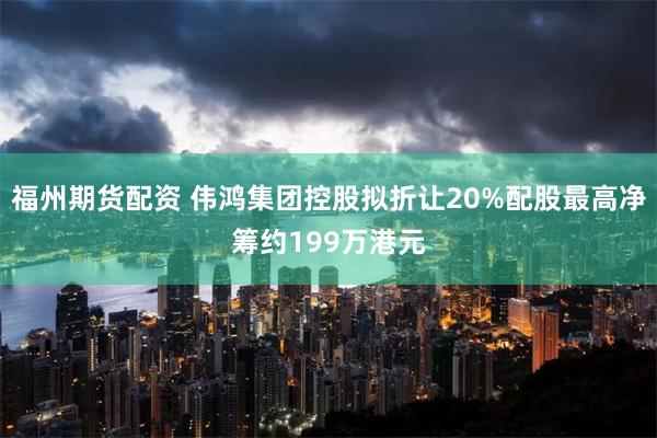 福州期货配资 伟鸿集团控股拟折让20%配股最高净筹约199万港元