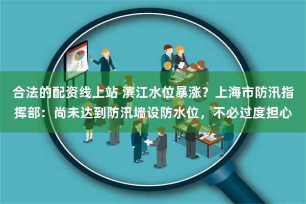 合法的配资线上站 滨江水位暴涨？上海市防汛指挥部：尚未达到防汛墙设防水位，不必过度担心