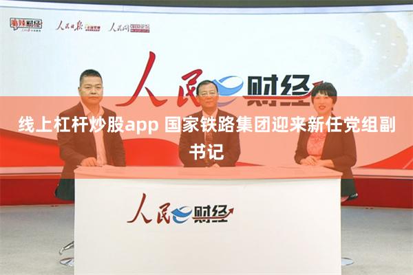 线上杠杆炒股app 国家铁路集团迎来新任党组副书记
