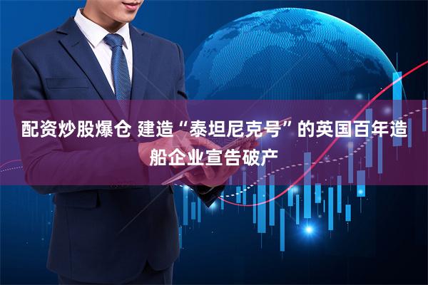 配资炒股爆仓 建造“泰坦尼克号”的英国百年造船企业宣告破产