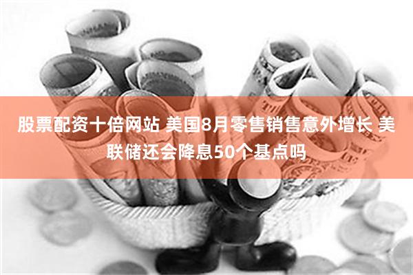 股票配资十倍网站 美国8月零售销售意外增长 美联储还会降息50个基点吗