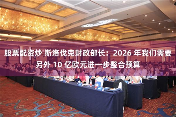 股票配资炒 斯洛伐克财政部长:2026 年我们需要另外 10 亿欧元进一步整合预算