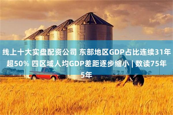 线上十大实盘配资公司 东部地区GDP占比连续31年超50% 四区域人均GDP差距逐步缩小 | 数读75年