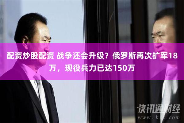配资炒股配资 战争还会升级？俄罗斯再次扩军18万，现役兵力已达150万