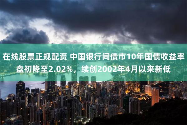 在线股票正规配资 中国银行间债市10年国债收益率盘初降至2.02%，续创2002年4月以来新低