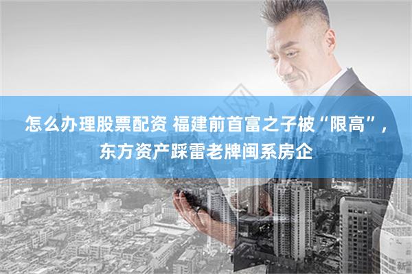 怎么办理股票配资 福建前首富之子被“限高”，东方资产踩雷老牌闽系房企