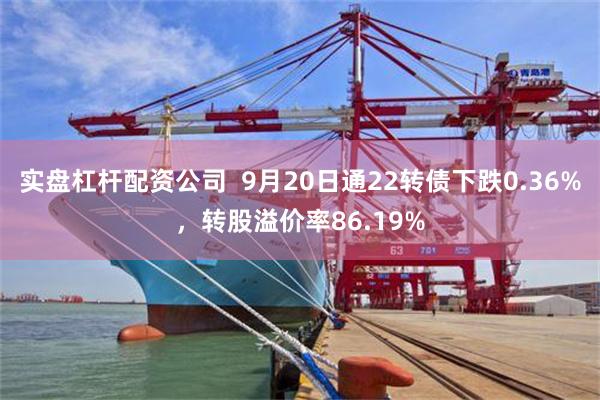 实盘杠杆配资公司  9月20日通22转债下跌0.36%，转股溢价率86.19%