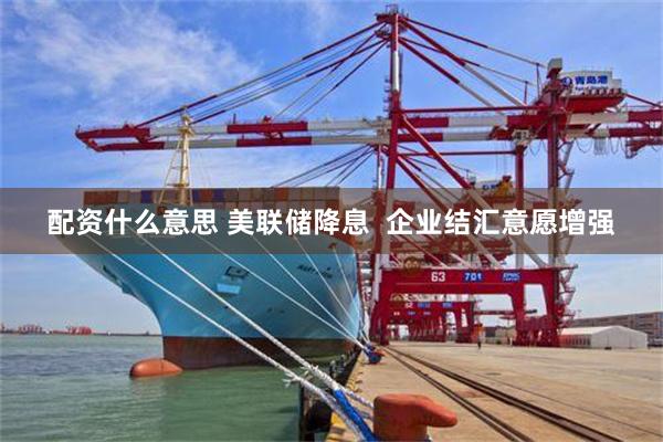 配资什么意思 美联储降息  企业结汇意愿增强