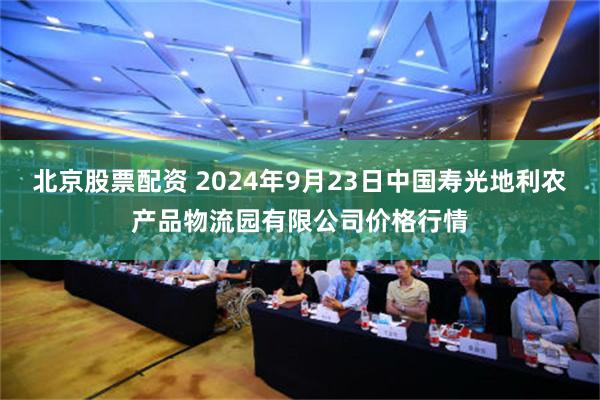 北京股票配资 2024年9月23日中国寿光地利农产品物流园有限公司价格行情