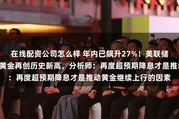 在线配资公司怎么样 年内已飙升27%！美联储三官员“鸽派”讲话后黄金再创历史新高，分析师：再度超预期降息才是推动黄金继续上行的因素