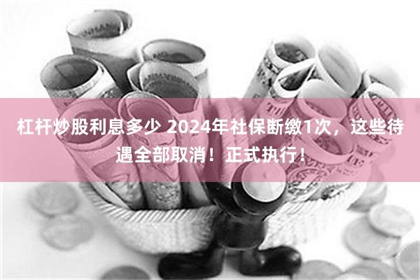 杠杆炒股利息多少 2024年社保断缴1次，这些待遇全部取消！正式执行！