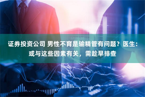 证券投资公司 男性不育是输精管有问题？医生：或与这些因素有关，需趁早排查