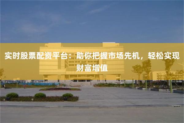 实时股票配资平台：助你把握市场先机，轻松实现财富增值