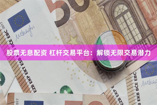 股票无息配资 杠杆交易平台：解锁无限交易潜力