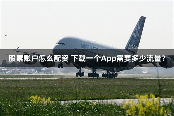 股票账户怎么配资 下载一个App需要多少流量？