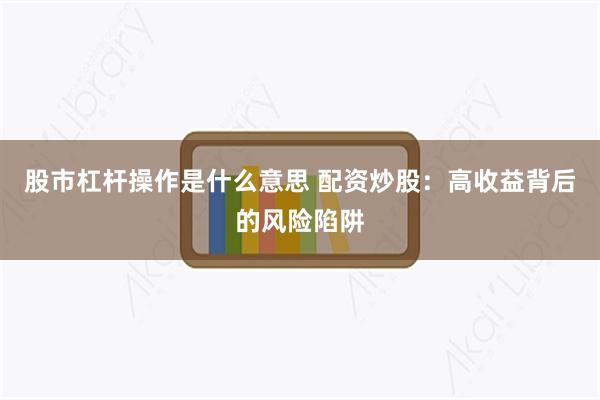 股市杠杆操作是什么意思 配资炒股：高收益背后的风险陷阱