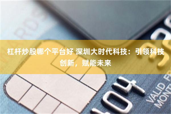 杠杆炒股哪个平台好 深圳大时代科技：引领科技创新，赋能未来