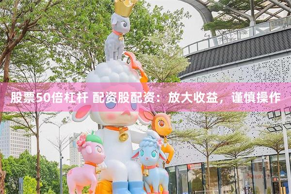 股票50倍杠杆 配资股配资：放大收益，谨慎操作