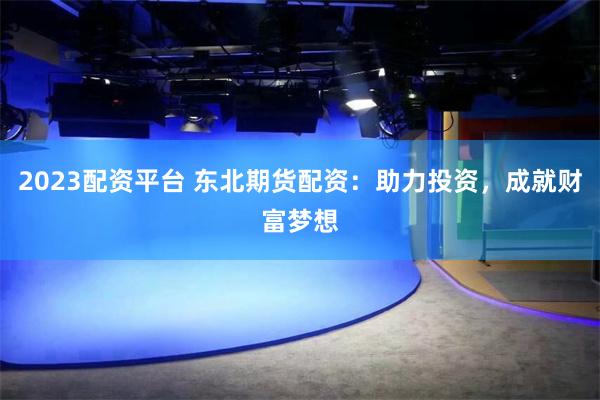 2023配资平台 东北期货配资：助力投资，成就财富梦想