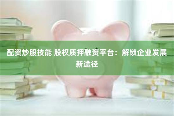 配资炒股技能 股权质押融资平台：解锁企业发展新途径