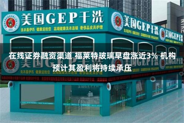 在线证劵融资渠道 福莱特玻璃早盘涨近3% 机构预计其盈利将持续承压