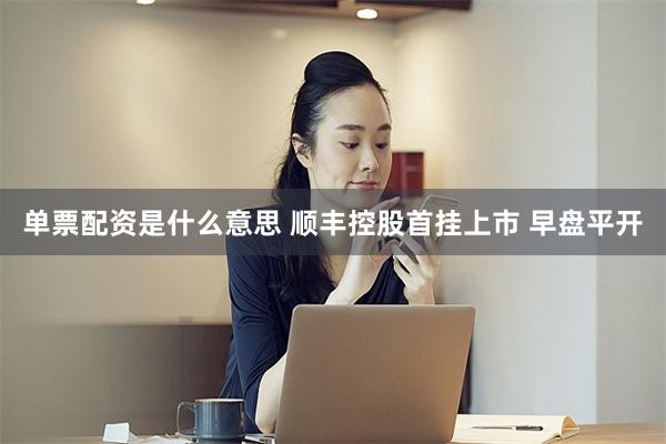 单票配资是什么意思 顺丰控股首挂上市 早盘平开