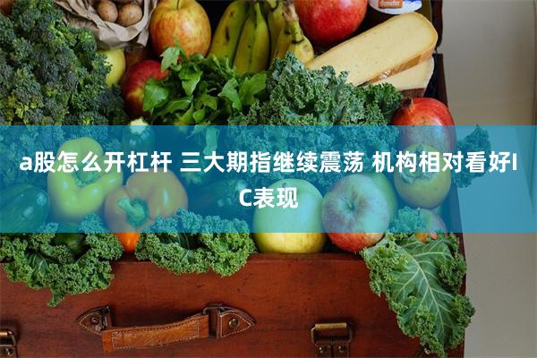 a股怎么开杠杆 三大期指继续震荡 机构相对看好IC表现