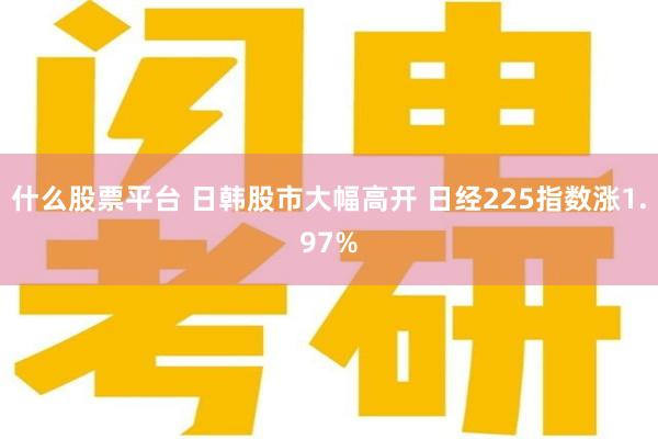 什么股票平台 日韩股市大幅高开 日经225指数涨1.97%