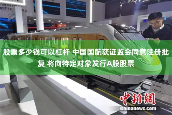 股票多少钱可以杠杆 中国国航获证监会同意注册批复 将向特定对象发行A股股票