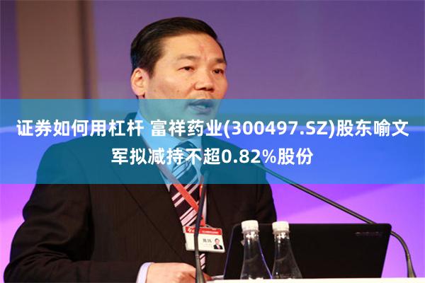 证券如何用杠杆 富祥药业(300497.SZ)股东喻文军拟减持不超0.82%股份