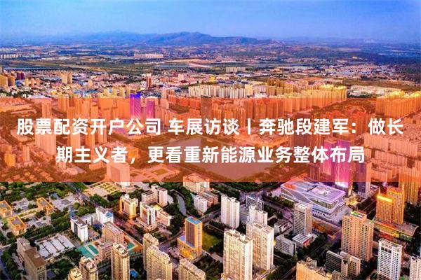 股票配资开户公司 车展访谈丨奔驰段建军：做长期主义者，更看重新能源业务整体布局