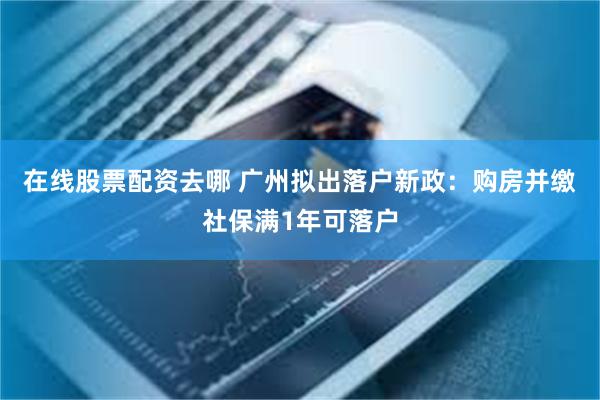 在线股票配资去哪 广州拟出落户新政：购房并缴社保满1年可落户