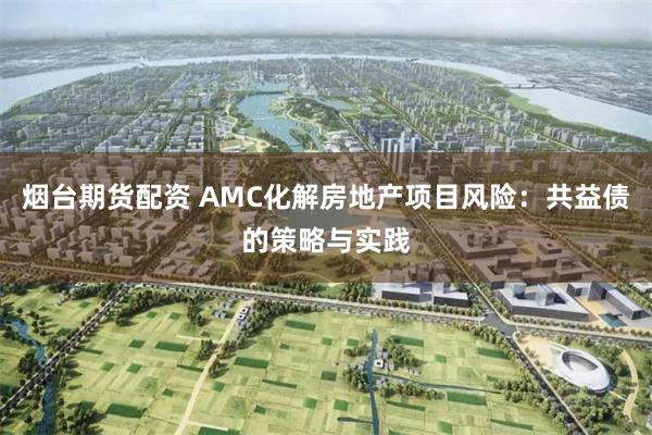 烟台期货配资 AMC化解房地产项目风险：共益债的策略与实践