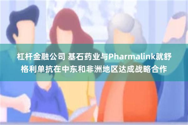 杠杆金融公司 基石药业与Pharmalink就舒格利单抗在中东和非洲地区达成战略合作