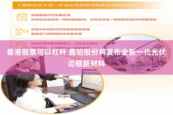 香港股票可以杠杆 鑫铂股份将发布全新一代光伏边框新材料
