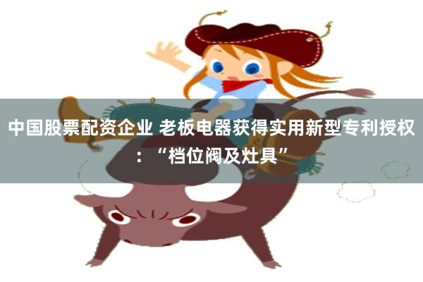 中国股票配资企业 老板电器获得实用新型专利授权：“档位阀及灶具”