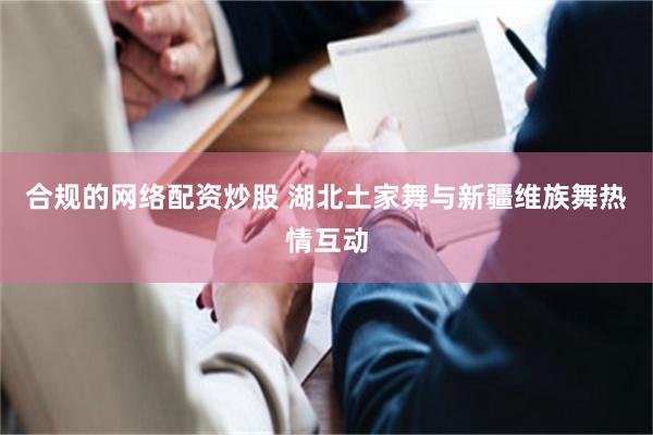 合规的网络配资炒股 湖北土家舞与新疆维族舞热情互动