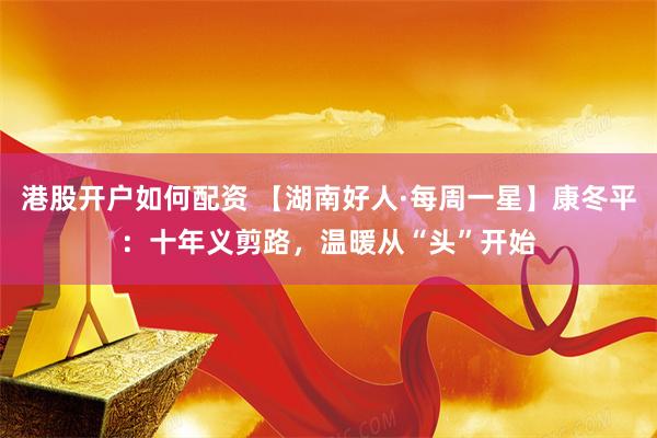 港股开户如何配资 【湖南好人·每周一星】康冬平：十年义剪路，温暖从“头”开始