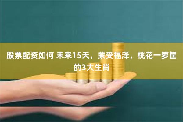 股票配资如何 未来15天，蒙受福泽，桃花一箩筐的3大生肖