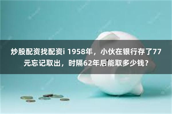 炒股配资找配资i 1958年，小伙在银行存了77元忘记取出，时隔62年后能取多少钱？